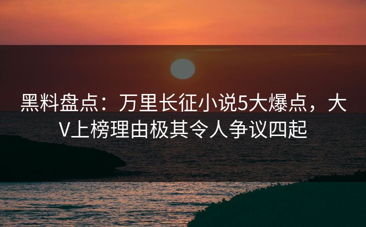 黑料盘点：万里长征小说5大爆点，大V上榜理由极其令人争议四起