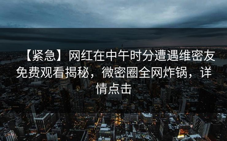 【紧急】网红在中午时分遭遇维密友免费观看揭秘，微密圈全网炸锅，详情点击