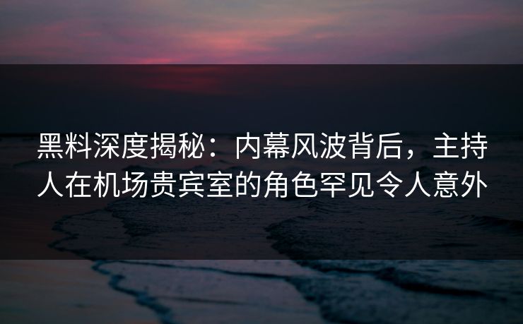 黑料深度揭秘：内幕风波背后，主持人在机场贵宾室的角色罕见令人意外