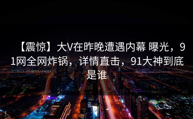 【震惊】大V在昨晚遭遇内幕 曝光，91网全网炸锅，详情直击，91大神到底是谁