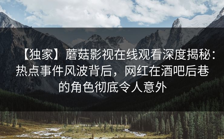 【独家】蘑菇影视在线观看深度揭秘：热点事件风波背后，网红在酒吧后巷的角色彻底令人意外