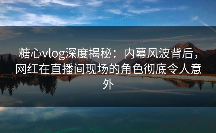 糖心vlog深度揭秘：内幕风波背后，网红在直播间现场的角色彻底令人意外