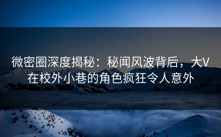 微密圈深度揭秘：秘闻风波背后，大V在校外小巷的角色疯狂令人意外