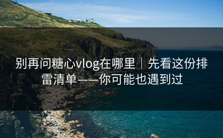 别再问糖心vlog在哪里｜先看这份排雷清单——你可能也遇到过