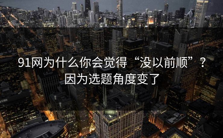 91网为什么你会觉得“没以前顺”？因为选题角度变了