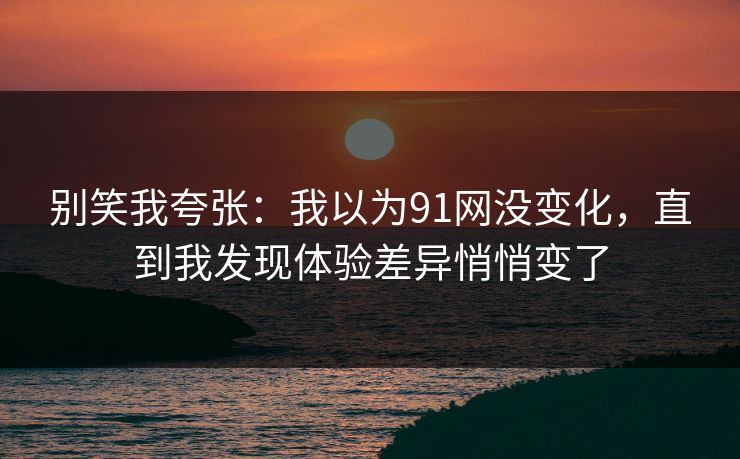 别笑我夸张：我以为91网没变化，直到我发现体验差异悄悄变了