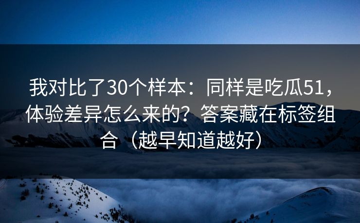 我对比了30个样本：同样是吃瓜51，体验差异怎么来的？答案藏在标签组合（越早知道越好）