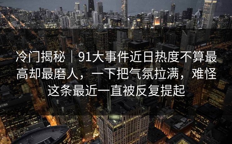 冷门揭秘｜91大事件近日热度不算最高却最磨人，一下把气氛拉满，难怪这条最近一直被反复提起