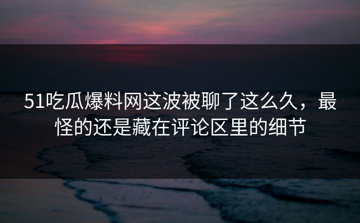 51吃瓜爆料网这波被聊了这么久，最怪的还是藏在评论区里的细节